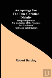 An Apology For The True Christian Divinity; Being An Explanation And Vindication Of The Principles And Doctrines Of The People Called Quakers