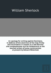 An Apology For Writing Against Socinians, In Defence Of The Doctrines Of The Holy Trinity And Incarnation In Answer To A Late Earnest And Compassionate Suit For Forbearance To The Learned Writers Of S