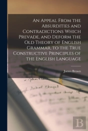 An Appeal From The Absurdities And Contradictions Which Prevade, And Deform The Old Theory Of English Grammar, To The True Constructive Principles Of The English Language