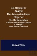 An Attempt To Analyse The Automaton Chess Player Of Mr. De Kempelen; To Which Is Added, A Copious Collection Of The Knight'S Moves Over The Chess Board