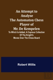 An Attempt To Analyse The Automaton Chess Player Of Mr. De Kempelen; To Which Is Added, A Copious Collection Of The Knight'S Moves Over The Chess Board