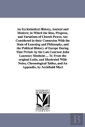 An Ecclesiastical History, Ancient And Modern; In Which The Rise, Progress, And Variations Of Church Power, Are Considered In Their Connexion With The State Of Learning And Philosophy, And The Politic