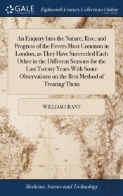 An Enquiry Into The Nature, Rise, And Progress Of The Fevers Most Common In London, As They Have Succeeded Each Other In The Different Seasons For The Last Twenty Years With Some Observations On The B