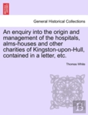 An Enquiry Into The Origin And Management Of The Hospitals, Alms-Houses And Other Charities Of Kingston-Upon-Hull, Contained In A Letter, Etc.