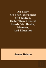 An Essay On The Government Of Children, Under Three General Heads, Viz. Health, Manners, And Education