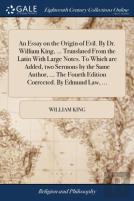An Essay On The Origin Of Evil. By Dr. William King, ... Translated From The Latin With Large Notes. To Which Are Added, Two Sermons By The Same Author, ... The Fourth Edition Corrected. By Edmund Law
