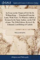 An Essay On The Origin Of Evil. By Dr. William King, ... Translated From The Latin, With Notes. To Which Is Added, A Sermon By The Same Author, On The Fall Of Man. The Fifth Edition, Revised. By Edmun