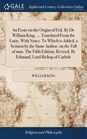 An Essay On The Origin Of Evil. By Dr. William King, ... Translated From The Latin, With Notes. To Which Is Added, A Sermon By The Same Author, On The Fall Of Man. The Fifth Edition, Revised. By Edmun