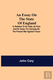 An Essay On The State Of England; In Relation To Its Trade, Its Poor, And Its Taxes, For Carrying On The Present War Against France