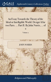 An Essay Towards The Theory Of The Ideal Or Intelligible World. Design'D For Two Parts. ... Part Ii. By John Norris, ... Of 2; Volume 2