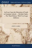 An Essay Upon The Education Of Youth In Grammar-Schools. ... By John Clarke, ... The Third Edition. With Very Large Additions