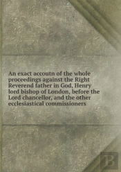 An Exact Accoutn Of The Whole Proceedings Against The Right Reverend Father In God, Henry Lord Bishop Of London, Before The Lord Chancellor, And The Other Ecclesiastical Commissioners