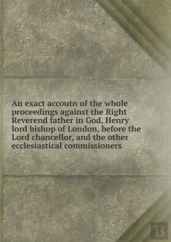 Bertrand.pt - An Exact Accoutn Of The Whole Proceedings Against The Right Reverend Father In God, Henry Lord Bishop Of London, Before The Lord Chancellor, And The Other Ecclesiastical Commissioners