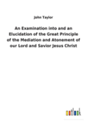 An Examination Into And An Elucidation Of The Great Principle Of The Mediation And Atonement Of Our Lord And Savior Jesus Christ