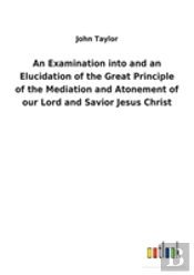 An Examination Into And An Elucidation Of The Great Principle Of The Mediation And Atonement Of Our Lord And Savior Jesus Christ