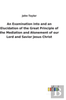 An Examination Into And An Elucidation Of The Great Principle Of The Mediation And Atonement Of Our Lord And Savior Jesus Christ