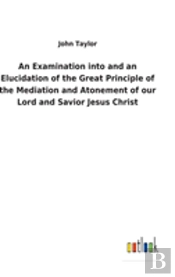 An Examination Into And An Elucidation Of The Great Principle Of The Mediation And Atonement Of Our Lord And Savior Jesus Christ