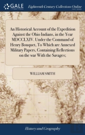 An Historical Account Of The Expedition Against The Ohio Indians, In The Year Mdcclxiv. Under The Command Of Henry Bouquet, To Which Are Annexed Military Papers, Containing Reflections On The War With