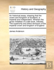 An Historical Essay, Shewing That The Crown And Kingdom Of Scotland, Is Imperial And Independent. Wherein The Gross Mistakes Of A Late Book, Intituled