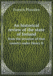 An Historical Review Of The State Of Ireland From The Invasion Of That Country Under Henry Ii