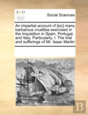 An Impartial Account Cf (Sic) Many Barbarous Cruelties Exercised In The Inquisition In Spain, Portugal, And Italy. Particularly, I. The Trial And Suff