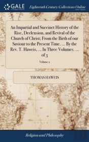 An Impartial And Succinct History Of The Rise, Declension, And Revival Of The Church Of Christ; From The Birth Of Our Saviour To The Present Time. ... By The Rev. T. Haweis, ... In Three Volumes. ... 