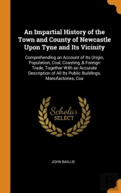 An Impartial History Of The Town And County Of Newcastle Upon Tyne And Its Vicinity