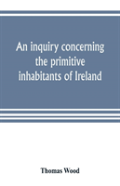 An Inquiry Concerning The Primitive Inhabitants Of Ireland