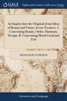 An Inquiry Into The Original Of Our Ideas Of Beauty And Virtue; In Two Treatises. I. Concerning Beauty, Order, Harmony, Design. Ii. Concerning Moral Good And Evil