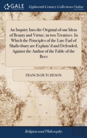 An Inquiry Into The Original Of Our Ideas Of Beauty And Virtue; In Two Treatises. In Which The Principles Of The Late Earl Of Shaftesbury Are Explain'D And Defended, Against The Author Of The Fable Of