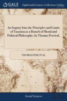 An Inquiry Into The Principles And Limits Of Taxation As A Branch Of Moral And Political Philosophy; By Thomas Percival,