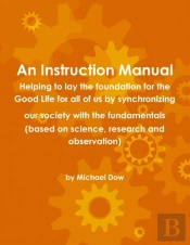 An Instruction Manual: Helping To Lay The Foundation For The Good Life For All Of Us By Synchronizing Our Society With The Fundamentals (Based On Science, Research And Observation)