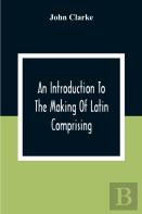 An Introduction To The Making Of Latin Comprising, After An Easy Compendious Method, The Substance Of The Latin Syntax