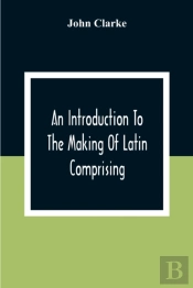 An Introduction To The Making Of Latin Comprising, After An Easy Compendious Method, The Substance Of The Latin Syntax