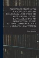 An Introductory Latin Book, Intended As An Elementary Drill-Book, On The Principles Of The Language, And As An Introduction To The Author'S Grammar, Reader And Latin Composition