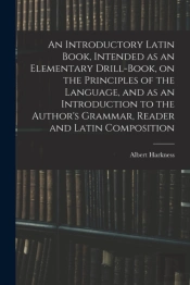 An Introductory Latin Book, Intended As An Elementary Drill-Book, On The Principles Of The Language, And As An Introduction To The Author'S Grammar, Reader And Latin Composition