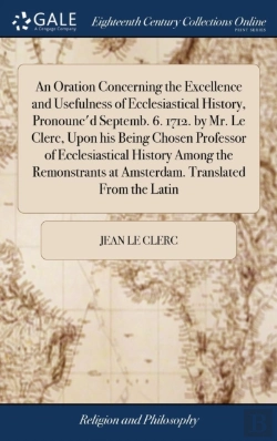 Bertrand.pt - An Oration Concerning The Excellence And Usefulness Of Ecclesiastical History, Pronounc'D Septemb. 6. 1712. By Mr. Le Clerc, Upon His Being Chosen Professor Of Ecclesiastical History Among The Remonst