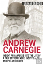 Andrew Carnegie - Insight And Analysis Into The Life Of A True Entrepreneur, Industrialist, And Philanthropist