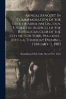Annual Banquet In Commemoration Of The Birth Of Abraham Lincoln, Under The Auspices Of The Republican Club Of The City Of New York, Waldorf-Astoria, Thursday Evening, February 12, 1903