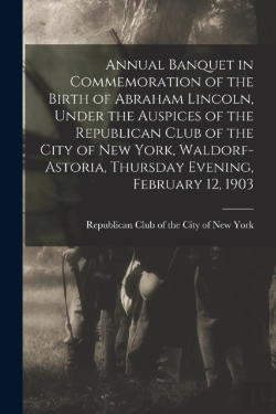 Bertrand.pt - Annual Banquet In Commemoration Of The Birth Of Abraham Lincoln, Under The Auspices Of The Republican Club Of The City Of New York, Waldorf-Astoria, Thursday Evening, February 12, 1903