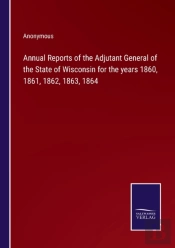 Annual Reports Of The Adjutant General Of The State Of Wisconsin For The Years 1860, 1861, 1862, 1863, 1864