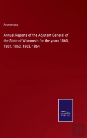 Annual Reports Of The Adjutant General Of The State Of Wisconsin For The Years 1860, 1861, 1862, 1863, 1864