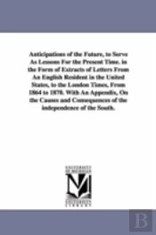 Anticipations of the Future, to Serve as Lessons for the Present Time. in the Form of Extracts of Letters from an English Resident in the United States, to the London Times, from 1864 to 1870. with an