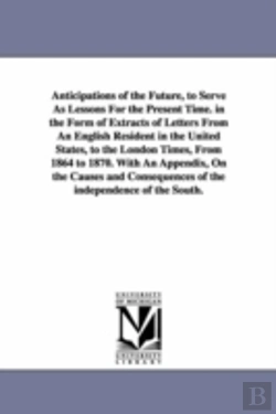 Bertrand.pt - Anticipations of the Future, to Serve as Lessons for the Present Time. in the Form of Extracts of Letters from an English Resident in the United States, to the London Times, from 1864 to 1870. with an