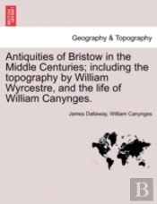 Antiquities Of Bristow In The Middle Centuries; Including The Topography By William Wyrcestre, And The Life Of William Canynges.