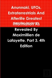 Anunnaki, Ufos, Extraterrestrials And Afterlife Greatest Information As Revealed By Maximillien De Lafayette. Part 3. 4th Edition