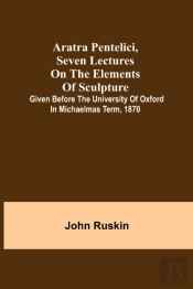 Aratra Pentelici, Seven Lectures On The Elements Of Sculpture ; Given Before The University Of Oxford In Michaelmas Term, 1870
