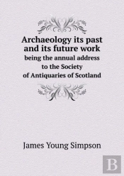 Archaeology Its Past And Its Future Work Being The Annual Address To The Society Of Antiquaries Of Scotland