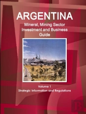 Argentina Mineral, Mining Sector Investment And Business Guide Volume 1 Strategic Information And Regulations