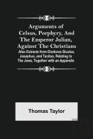 Arguments Of Celsus, Porphyry, And The Emperor Julian, Against The Christians ; Also Extracts From Diodorus Siculus, Josephus, And Tacitus, Relating To The Jews, Together With An Appendix